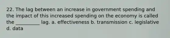 22. The lag between an increase in government spending and the impact of this increased spending on the economy is called the __________ lag. a. effectiveness b. transmission c. legislative d. data