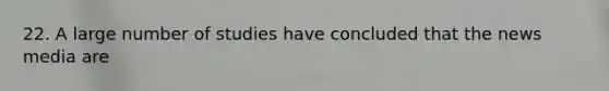 22. A large number of studies have concluded that the news media are
