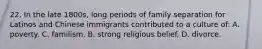 22. In the late 1800s, long periods of family separation for Latinos and Chinese immigrants contributed to a culture of: A. poverty. C. familism. B. strong religious belief. D. divorce.