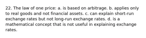 22. The law of one price: a. is based on arbitrage. b. applies only to real goods and not financial assets. c. can explain short-run exchange rates but not long-run exchange rates. d. is a mathematical concept that is not useful in explaining exchange rates.