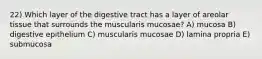 22) Which layer of the digestive tract has a layer of areolar tissue that surrounds the muscularis mucosae? A) mucosa B) digestive epithelium C) muscularis mucosae D) lamina propria E) submucosa