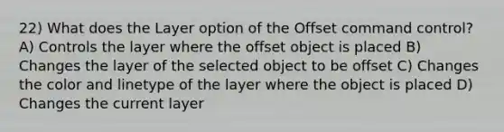 22) What does the Layer option of the Offset command control? A) Controls the layer where the offset object is placed B) Changes the layer of the selected object to be offset C) Changes the color and linetype of the layer where the object is placed D) Changes the current layer