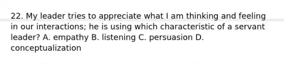 22. My leader tries to appreciate what I am thinking and feeling in our interactions; he is using which characteristic of a servant leader? A. empathy B. listening C. persuasion D. conceptualization