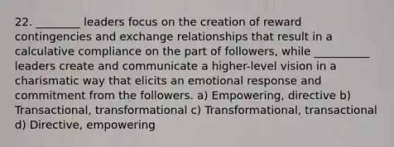 22. ________ leaders focus on the creation of reward contingencies and exchange relationships that result in a calculative compliance on the part of followers, while __________ leaders create and communicate a higher-level vision in a charismatic way that elicits an emotional response and commitment from the followers. a) Empowering, directive b) Transactional, transformational c) Transformational, transactional d) Directive, empowering