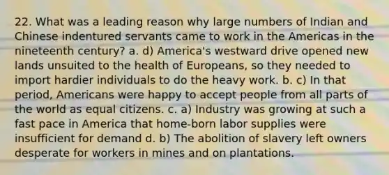 22. What was a leading reason why large numbers of Indian and Chinese indentured servants came to work in the Americas in the nineteenth century? a. d) America's westward drive opened new lands unsuited to the health of Europeans, so they needed to import hardier individuals to do the heavy work. b. c) In that period, Americans were happy to accept people from all parts of the world as equal citizens. c. a) Industry was growing at such a fast pace in America that home-born labor supplies were insufficient for demand d. b) The abolition of slavery left owners desperate for workers in mines and on plantations.