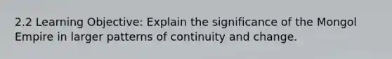 2.2 Learning Objective: Explain the significance of the Mongol Empire in larger patterns of continuity and change.