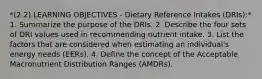 *(2.2) LEARNING OBJECTIVES - Dietary Reference Intakes (DRIs):* 1. Summarize the purpose of the DRIs. 2. Describe the four sets of DRI values used in recommending nutrient intake. 3. List the factors that are considered when estimating an individual's energy needs (EERs). 4. Define the concept of the Acceptable Macronutrient Distribution Ranges (AMDRs).