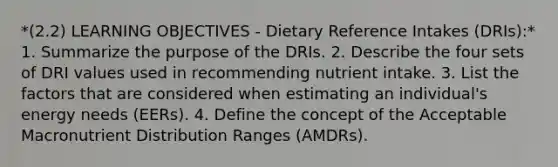 *(2.2) LEARNING OBJECTIVES - Dietary Reference Intakes (DRIs):* 1. Summarize the purpose of the DRIs. 2. Describe the four sets of DRI values used in recommending nutrient intake. 3. List the factors that are considered when estimating an individual's energy needs (EERs). 4. Define the concept of the Acceptable Macronutrient Distribution Ranges (AMDRs).