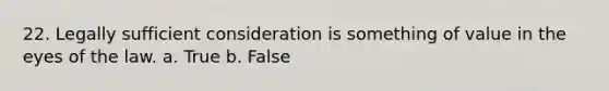 22. Legally sufficient consideration is something of value in the eyes of the law. a. True b. False