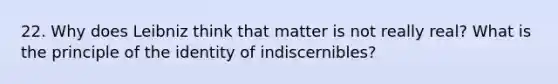 22. Why does Leibniz think that matter is not really real? What is the principle of the identity of indiscernibles?