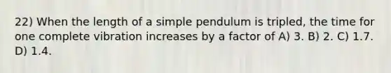 22) When the length of a simple pendulum is tripled, the time for one complete vibration increases by a factor of A) 3. B) 2. C) 1.7. D) 1.4.