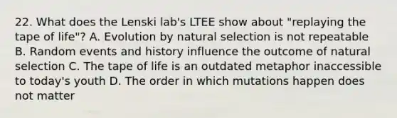 22. What does the Lenski lab's LTEE show about "replaying the tape of life"? A. Evolution by natural selection is not repeatable B. Random events and history influence the outcome of natural selection C. The tape of life is an outdated metaphor inaccessible to today's youth D. The order in which mutations happen does not matter