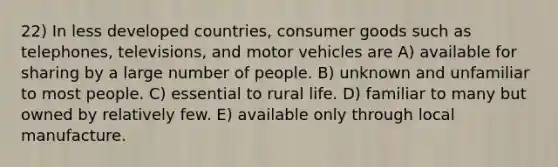 22) In less developed countries, consumer goods such as telephones, televisions, and motor vehicles are A) available for sharing by a large number of people. B) unknown and unfamiliar to most people. C) essential to rural life. D) familiar to many but owned by relatively few. E) available only through local manufacture.