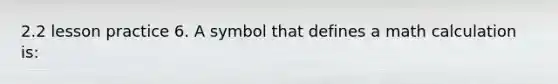 2.2 lesson practice 6. A symbol that defines a math calculation is: