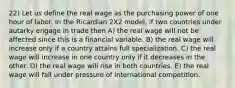 22) Let us define the real wage as the purchasing power of one hour of labor. In the Ricardian 2X2 model, if two countries under autarky engage in trade then A) the real wage will not be affected since this is a financial variable. B) the real wage will increase only if a country attains full specialization. C) the real wage will increase in one country only if it decreases in the other. D) the real wage will rise in both countries. E) the real wage will fall under pressure of international competition.