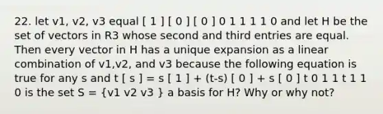 22. let v1, v2, v3 equal [ 1 ] [ 0 ] [ 0 ] 0 1 1 1 1 0 and let H be the set of vectors in R3 whose second and third entries are equal. Then every vector in H has a unique expansion as a linear combination of v1,v2, and v3 because the following equation is true for any s and t [ s ] = s [ 1 ] + (t-s) [ 0 ] + s [ 0 ] t 0 1 1 t 1 1 0 is the set S = (v1 v2 v3 ) a basis for H? Why or why not?