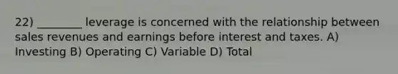 22) ________ leverage is concerned with the relationship between sales revenues and earnings before interest and taxes. A) Investing B) Operating C) Variable D) Total