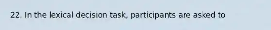 22. In the lexical decision task, participants are asked to