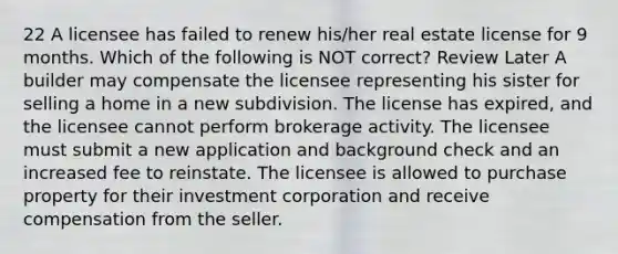 22 A licensee has failed to renew his/her real estate license for 9 months. Which of the following is NOT correct? Review Later A builder may compensate the licensee representing his sister for selling a home in a new subdivision. The license has expired, and the licensee cannot perform brokerage activity. The licensee must submit a new application and background check and an increased fee to reinstate. The licensee is allowed to purchase property for their investment corporation and receive compensation from the seller.