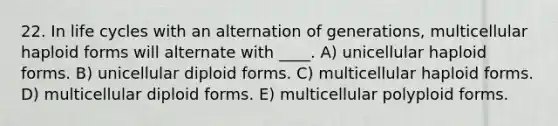 22. In life cycles with an alternation of generations, multicellular haploid forms will alternate with ____. A) unicellular haploid forms. B) unicellular diploid forms. C) multicellular haploid forms. D) multicellular diploid forms. E) multicellular polyploid forms.