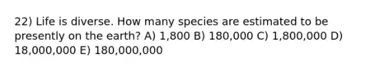 22) Life is diverse. How many species are estimated to be presently on the earth? A) 1,800 B) 180,000 C) 1,800,000 D) 18,000,000 E) 180,000,000