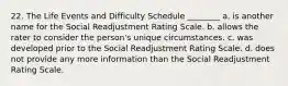 22. The Life Events and Difficulty Schedule ________ a. is another name for the Social Readjustment Rating Scale. b. allows the rater to consider the person's unique circumstances. c. was developed prior to the Social Readjustment Rating Scale. d. does not provide any more information than the Social Readjustment Rating Scale.