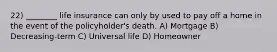 22) ________ life insurance can only by used to pay off a home in the event of the policyholder's death. A) Mortgage B) Decreasing-term C) Universal life D) Homeowner