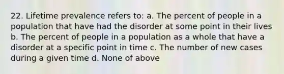 22. Lifetime prevalence refers to: a. The percent of people in a population that have had the disorder at some point in their lives b. The percent of people in a population as a whole that have a disorder at a specific point in time c. The number of new cases during a given time d. None of above