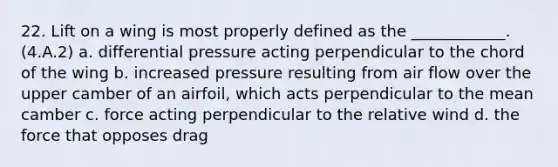 22. Lift on a wing is most properly defined as the ____________. (4.A.2) a. differential pressure acting perpendicular to the chord of the wing b. increased pressure resulting from air flow over the upper camber of an airfoil, which acts perpendicular to the mean camber c. force acting perpendicular to the relative wind d. the force that opposes drag