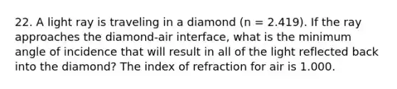 22. A light ray is traveling in a diamond (n = 2.419). If the ray approaches the diamond-air interface, what is the minimum angle of incidence that will result in all of the light reflected back into the diamond? The index of refraction for air is 1.000.