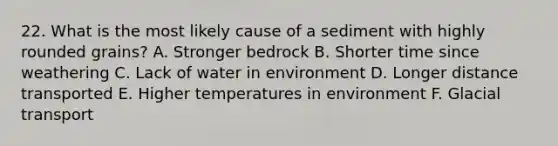 22. What is the most likely cause of a sediment with highly rounded grains? A. Stronger bedrock B. Shorter time since weathering C. Lack of water in environment D. Longer distance transported E. Higher temperatures in environment F. Glacial transport