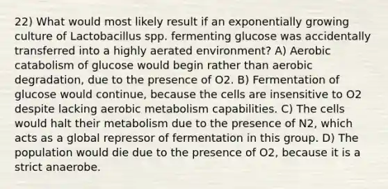 22) What would most likely result if an exponentially growing culture of Lactobacillus spp. fermenting glucose was accidentally transferred into a highly aerated environment? A) Aerobic catabolism of glucose would begin rather than aerobic degradation, due to the presence of O2. B) Fermentation of glucose would continue, because the cells are insensitive to O2 despite lacking aerobic metabolism capabilities. C) The cells would halt their metabolism due to the presence of N2, which acts as a global repressor of fermentation in this group. D) The population would die due to the presence of O2, because it is a strict anaerobe.