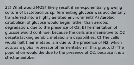 22) What would MOST likely result if an exponentially growing culture of Lactobacillus sp. fermenting glucose was accidentally transferred into a highly aerated environment? A) Aerobic catabolism of glucose would begin rather than aerobic degradation, due to the presence of O2. B) Fermentation of glucose would continue, because the cells are insensitive to O2 despite lacking aerobic metabolism capabilities. C) The cells would halt their metabolism due to the presence of N2, which acts as a global repressor of fermentation in this group. D) The population would die due to the presence of O2, because it is a strict anaerobe.