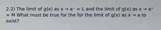 2.2) The limit of g(x) as x → a⁻ = L and the limit of g(x) as x → a⁺ = M What must be true for the for the limit of g(x) as x → a to exist?