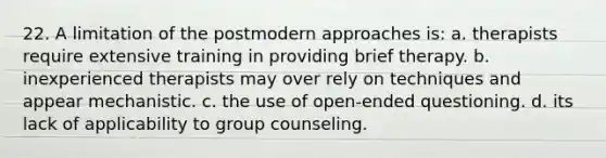 22. A limitation of the postmodern approaches is: a. therapists require extensive training in providing brief therapy. b. inexperienced therapists may over rely on techniques and appear mechanistic. c. the use of open-ended questioning. d. its lack of applicability to group counseling.