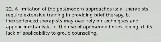 22. ​A limitation of the postmodern approaches is: a. ​therapists require extensive training in providing brief therapy. b. ​inexperienced therapists may over rely on techniques and appear mechanistic. c. ​the use of open-ended questioning. d. ​its lack of applicability to group counseling.