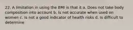 22. A limitation in using the BMI is that it a. Does not take body composition into account b. Is not accurate when used on women c. Is not a good indicator of health risks d. Is difficult to determine