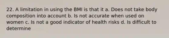 22. A limitation in using the BMI is that it a. Does not take body composition into account b. Is not accurate when used on women c. Is not a good indicator of health risks d. Is difficult to determine