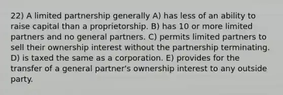 22) A limited partnership generally A) has less of an ability to raise capital than a proprietorship. B) has 10 or more limited partners and no general partners. C) permits limited partners to sell their ownership interest without the partnership terminating. D) is taxed the same as a corporation. E) provides for the transfer of a general partner's ownership interest to any outside party.