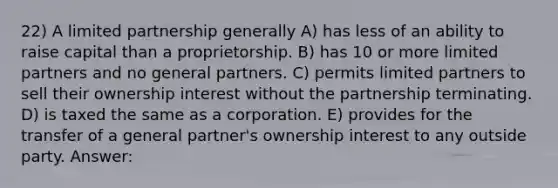 22) A limited partnership generally A) has less of an ability to raise capital than a proprietorship. B) has 10 or more limited partners and no general partners. C) permits limited partners to sell their ownership interest without the partnership terminating. D) is taxed the same as a corporation. E) provides for the transfer of a general partner's ownership interest to any outside party. Answer: