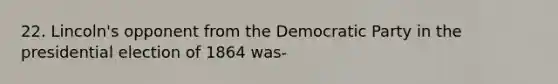 22. Lincoln's opponent from the Democratic Party in the presidential election of 1864 was-