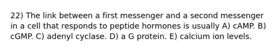 22) The link between a first messenger and a second messenger in a cell that responds to peptide hormones is usually A) cAMP. B) cGMP. C) adenyl cyclase. D) a G protein. E) calcium ion levels.