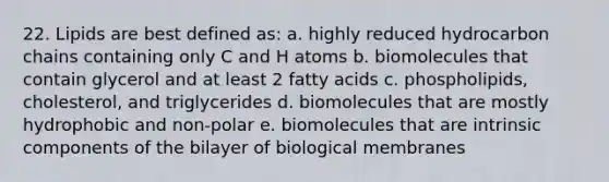 22. Lipids are best defined as: a. highly reduced hydrocarbon chains containing only C and H atoms b. biomolecules that contain glycerol and at least 2 fatty acids c. phospholipids, cholesterol, and triglycerides d. biomolecules that are mostly hydrophobic and non-polar e. biomolecules that are intrinsic components of the bilayer of biological membranes