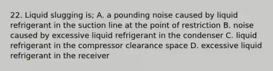 22. Liquid slugging is; A. a pounding noise caused by liquid refrigerant in the suction line at the point of restriction B. noise caused by excessive liquid refrigerant in the condenser C. liquid refrigerant in the compressor clearance space D. excessive liquid refrigerant in the receiver