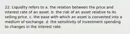 22. Liquidity refers to a. the relation between the price and interest rate of an asset. b. the risk of an asset relative to its selling price. c. the ease with which an asset is converted into a medium of exchange. d. the sensitivity of investment spending to changes in the interest rate.