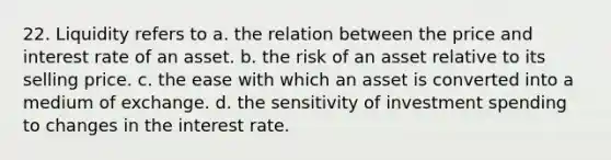 22. Liquidity refers to a. the relation between the price and interest rate of an asset. b. the risk of an asset relative to its selling price. c. the ease with which an asset is converted into a medium of exchange. d. the sensitivity of investment spending to changes in the interest rate.