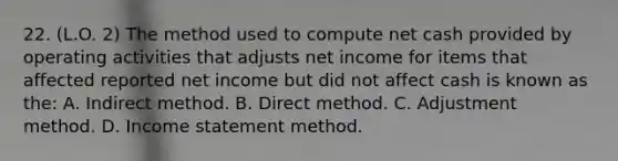 22. (L.O. 2) The method used to compute net cash provided by operating activities that adjusts net income for items that affected reported net income but did not affect cash is known as the: A. Indirect method. B. Direct method. C. Adjustment method. D. Income statement method.