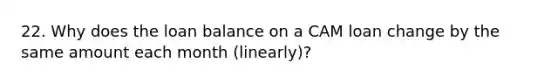 22. Why does the loan balance on a CAM loan change by the same amount each month (linearly)?