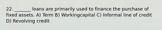 22. _______ loans are primarily used to finance the purchase of fixed assets. A) Term B) Workingcapital C) Informal line of credit D) Revolving credit