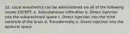 22. Local anesthetics can be administered via all of the following routes EXCEPT: a. Subcutaneous infiltration b. Direct injection into the subarachnoid space c. Direct injection into the third ventricle of the brain d. Transdermally e. Direct injection into the epidural space